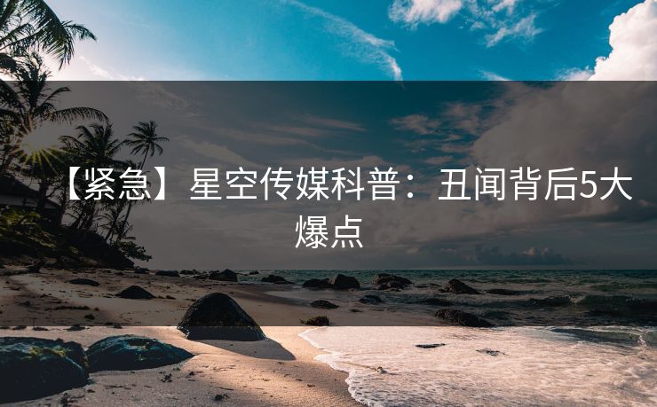 【紧急】星空传媒科普：丑闻背后5大爆点