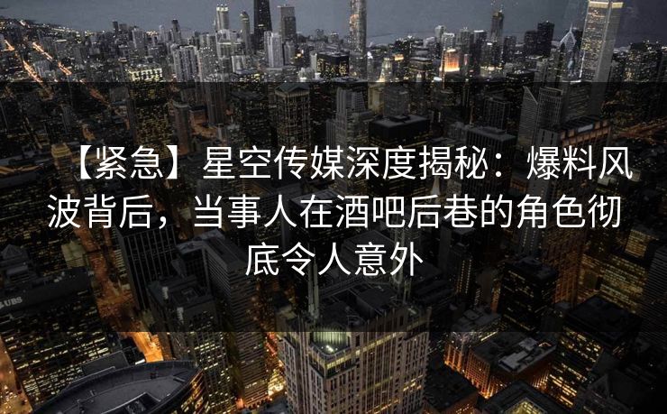 【紧急】星空传媒深度揭秘：爆料风波背后，当事人在酒吧后巷的角色彻底令人意外