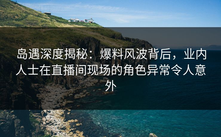 岛遇深度揭秘：爆料风波背后，业内人士在直播间现场的角色异常令人意外