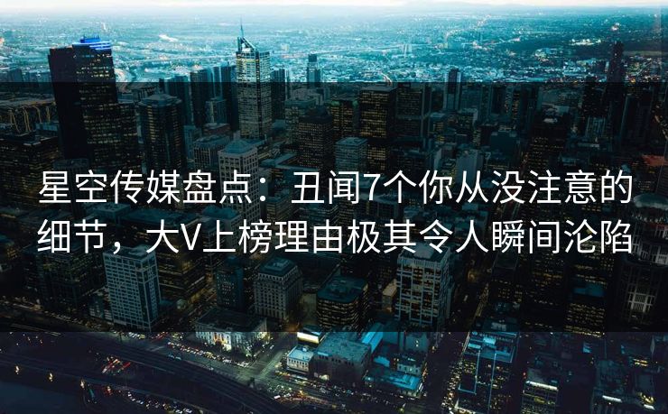 星空传媒盘点：丑闻7个你从没注意的细节，大V上榜理由极其令人瞬间沦陷
