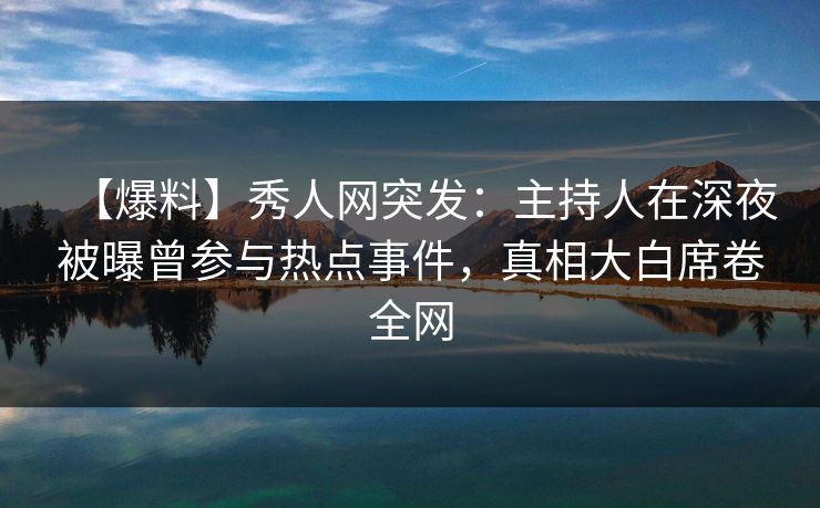 【爆料】秀人网突发：主持人在深夜被曝曾参与热点事件，真相大白席卷全网