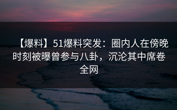 【爆料】51爆料突发：圈内人在傍晚时刻被曝曾参与八卦，沉沦其中席卷全网