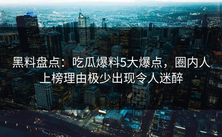 黑料盘点：吃瓜爆料5大爆点，圈内人上榜理由极少出现令人迷醉
