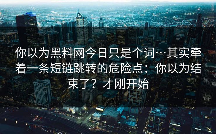 你以为黑料网今日只是个词…其实牵着一条短链跳转的危险点:你以为结束了?才刚开始 你以为黑料网今日只是个词…其实牵着一条短链跳转的危险点:你以为结束了?才刚开始