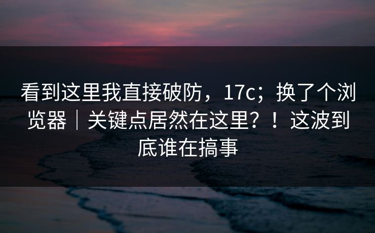 看到这里我直接破防，17c；换了个浏览器｜关键点居然在这里？！这波到底谁在搞事