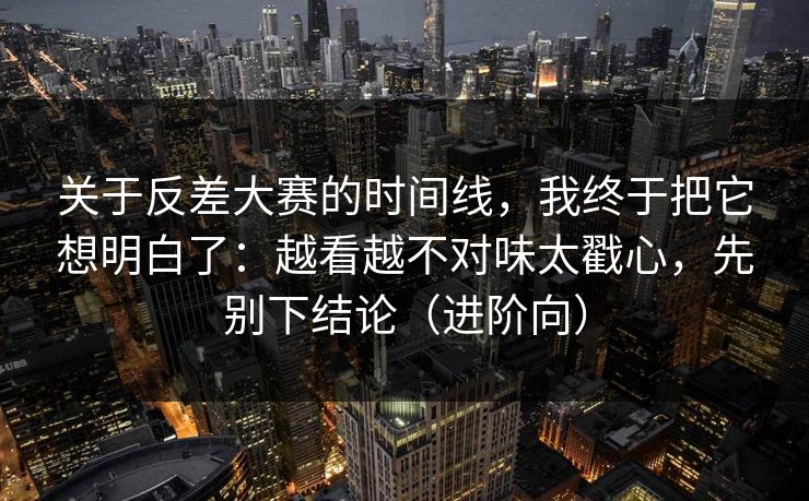 关于反差大赛的时间线，我终于把它想明白了：越看越不对味太戳心，先别下结论（进阶向）