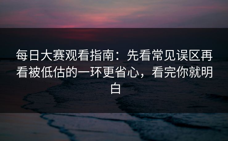 每日大赛观看指南：先看常见误区再看被低估的一环更省心，看完你就明白