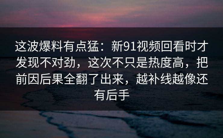 这波爆料有点猛：新91视频回看时才发现不对劲，这次不只是热度高，把前因后果全翻了出来，越补线越像还有后手
