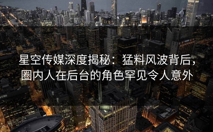 星空传媒深度揭秘：猛料风波背后，圈内人在后台的角色罕见令人意外