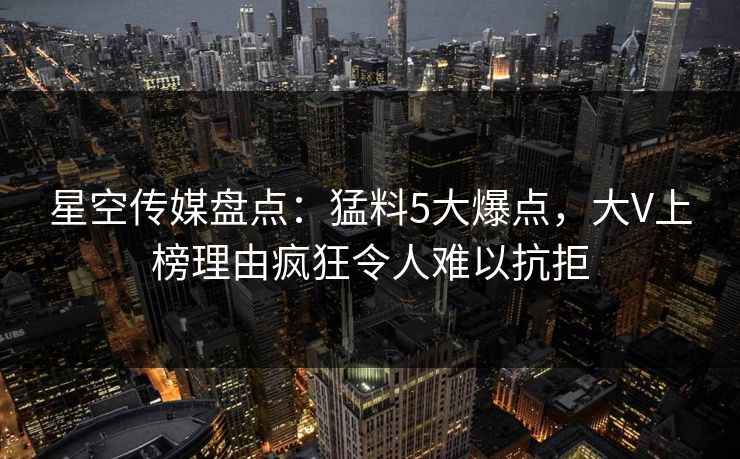星空传媒盘点:猛料5大爆点,大V上榜理由疯狂令人难以抗拒 星空传媒盘点:猛料5大爆点,大V上榜理由疯狂令人难以抗拒