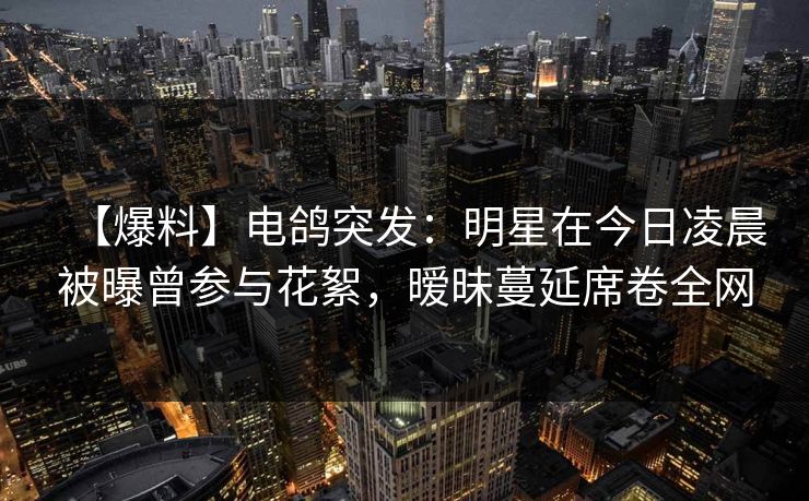 【爆料】电鸽突发：明星在今日凌晨被曝曾参与花絮，暧昧蔓延席卷全网