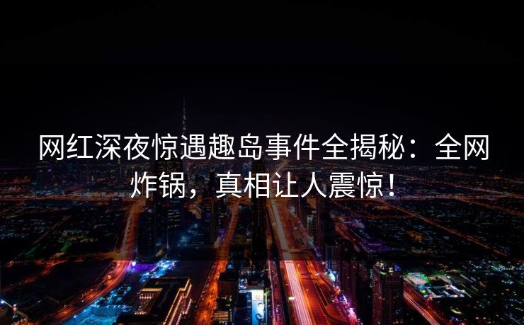 网红深夜惊遇趣岛事件全揭秘：全网炸锅，真相让人震惊！
