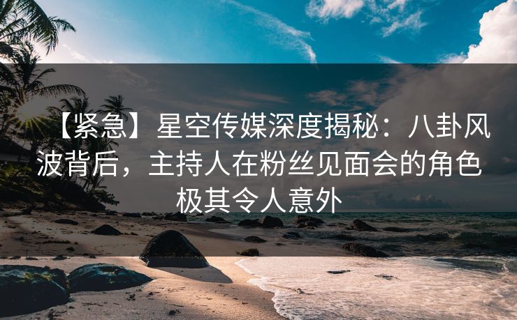【紧急】星空传媒深度揭秘：八卦风波背后，主持人在粉丝见面会的角色极其令人意外