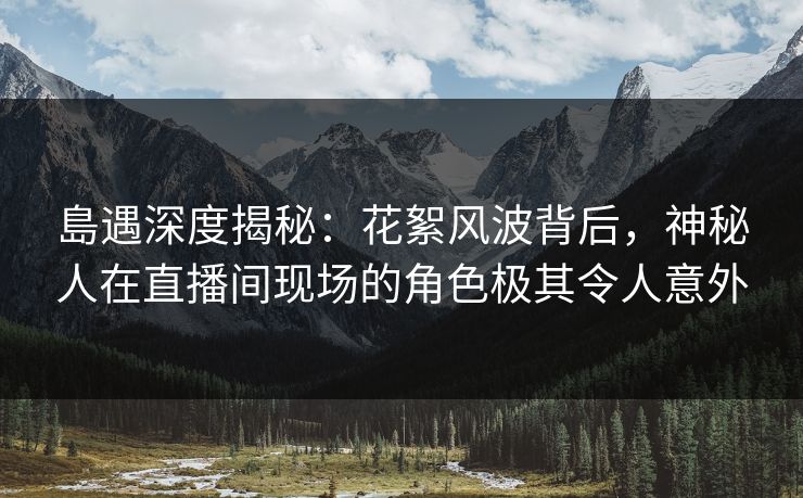 島遇深度揭秘：花絮风波背后，神秘人在直播间现场的角色极其令人意外