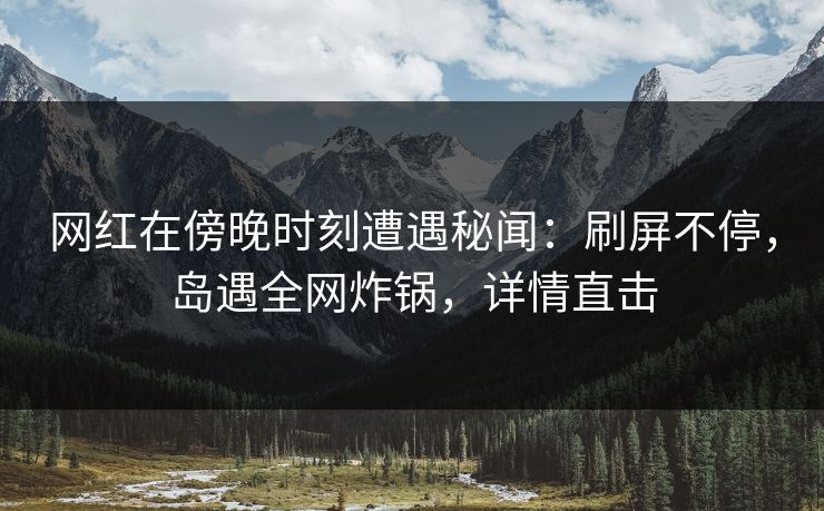 网红在傍晚时刻遭遇秘闻：刷屏不停，岛遇全网炸锅，详情直击