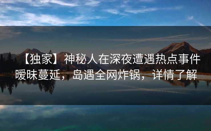 【独家】神秘人在深夜遭遇热点事件暧昧蔓延，岛遇全网炸锅，详情了解