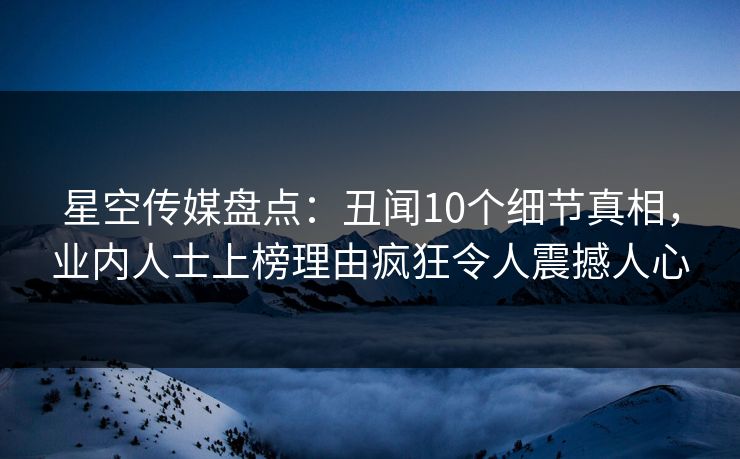 星空传媒盘点：丑闻10个细节真相，业内人士上榜理由疯狂令人震撼人心