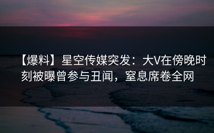 【爆料】星空传媒突发：大V在傍晚时刻被曝曾参与丑闻，窒息席卷全网