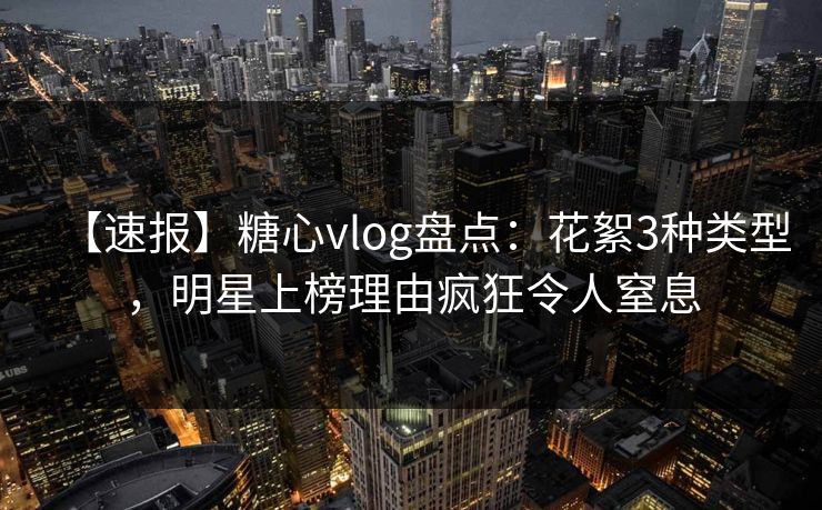 【速报】糖心vlog盘点：花絮3种类型，明星上榜理由疯狂令人窒息