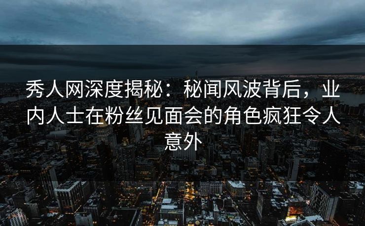 秀人网深度揭秘：秘闻风波背后，业内人士在粉丝见面会的角色疯狂令人意外