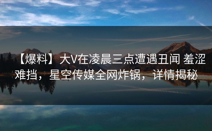 【爆料】大V在凌晨三点遭遇丑闻 羞涩难挡，星空传媒全网炸锅，详情揭秘