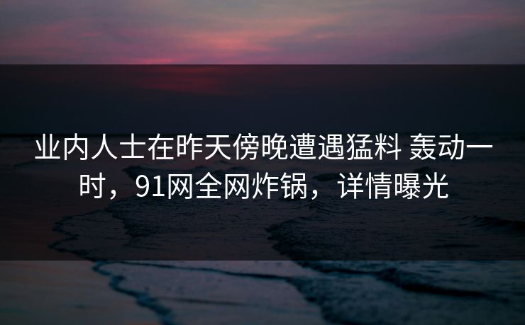 业内人士在昨天傍晚遭遇猛料 轰动一时,91网全网炸锅,详情曝光 业内人士在昨天傍晚遭遇猛料 轰动一时,91网全网炸锅,详情曝光