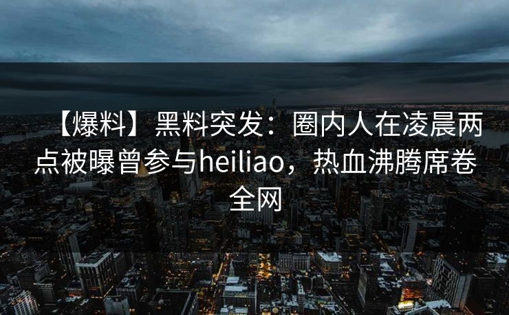【爆料】黑料突发：圈内人在凌晨两点被曝曾参与heiliao，热血沸腾席卷全网