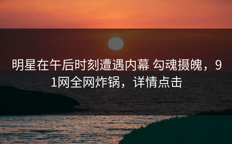 明星在午后时刻遭遇内幕 勾魂摄魄，91网全网炸锅，详情点击