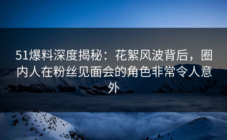 51爆料深度揭秘：花絮风波背后，圈内人在粉丝见面会的角色非常令人意外