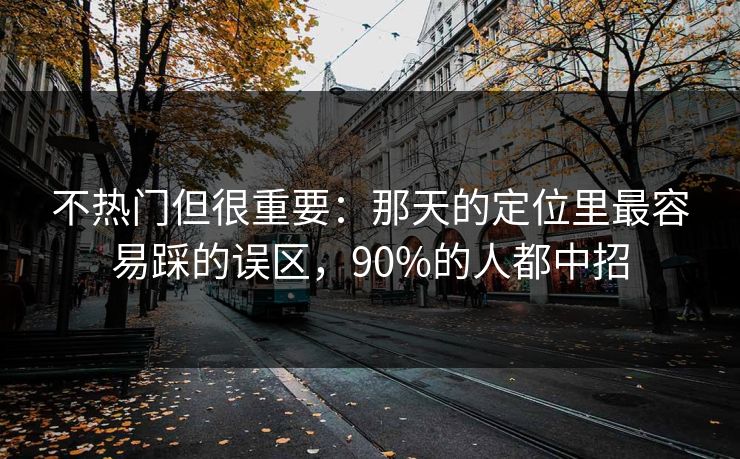 不热门但很重要:那天的定位里最容易踩的误区,90%的人都中招 不热门但很重要:那天的定位里最容易踩的误区,90%的人都中招