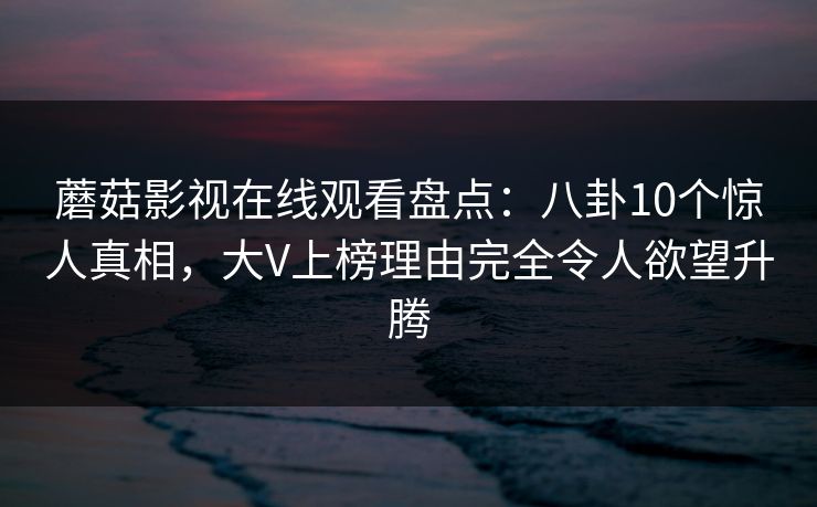 蘑菇影视在线观看盘点：八卦10个惊人真相，大V上榜理由完全令人欲望升腾