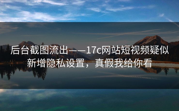 后台截图流出——17c网站短视频疑似新增隐私设置，真假我给你看