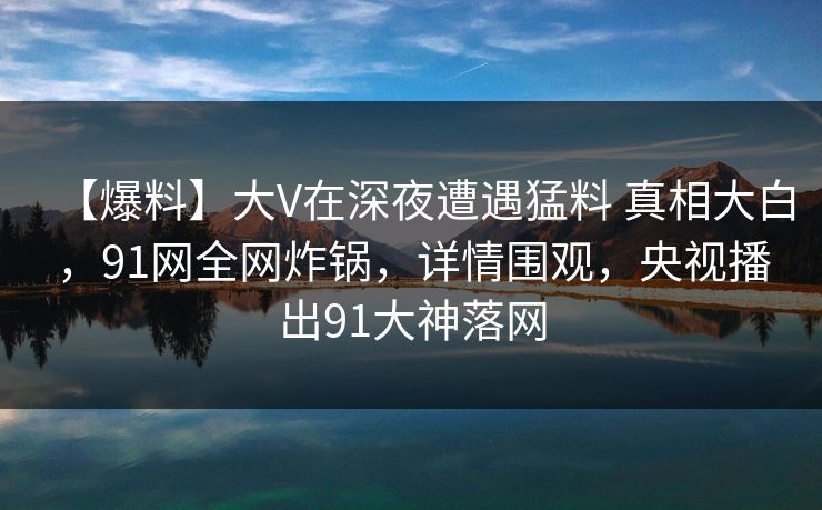 【爆料】大V在深夜遭遇猛料 真相大白，91网全网炸锅，详情围观，央视播出91大神落网