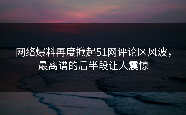 网络爆料再度掀起51网评论区风波，最离谱的后半段让人震惊